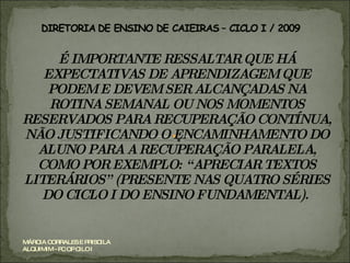 É IMPORTANTE RESSALTAR QUE HÁ EXPECTATIVAS DE APRENDIZAGEM QUE PODEM E DEVEM SER ALCANÇADAS NA ROTINA SEMANAL OU NOS MOMENTOS RESERVADOS PARA RECUPERAÇÃO CONTÍNUA, NÃO JUSTIFICANDO O ENCAMINHAMENTO DO ALUNO PARA A RECUPERAÇÃO PARALELA, COMO POR EXEMPLO: “APRECIAR TEXTOS LITERÁRIOS” (PRESENTE NAS QUATRO SÉRIES DO CICLO I DO ENSINO FUNDAMENTAL).  MÁRCIA CORRALES E PRISCILA ALQUIMIM - PC OP CILO I 