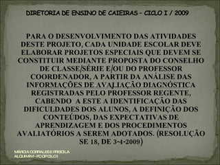 PARA O DESENVOLVIMENTO DAS ATIVIDADES DESTE PROJETO, CADA UNIDADE ESCOLAR DEVE ELABORAR PROJETOS ESPECIAIS QUE DEVEM SE CONSTITUIR MEDIANTE PROPOSTA DO CONSELHO DE CLASSE/SÉRIE E/OU DO PROFESSOR COORDENADOR, A PARTIR DA ANÁLISE DAS INFORMAÇÕES DE AVALIAÇÃO DIAGNÓSTICA REGISTRADAS PELO PROFESSOR REGENTE, CABENDO  A ESTE A IDENTIFICAÇÃO DAS DIFICULDADES DOS ALUNOS, A DEFINIÇÃO DOS CONTEÚDOS, DAS EXPECTATIVAS DE APRENDIZAGEM E DOS PROCEDIMENTOS AVALIATÓRIOS A SEREM ADOTADOS. (RESOLUÇÃO SE 18, DE 3-4-2009) MÁRCIA CORRALES E PRISCILA ALQUIMIM - PC OP CILO I 