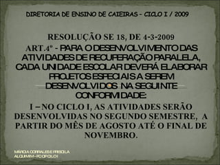 RESOLUÇÃO SE 18, DE 4-3-2009 ART.4º -  PARA O DESENVOLVIMENTO DAS ATIVIDADES DE RECUPERAÇÃO PARALELA, CADA UNIDADE ESCOLAR DEVERÁ ELABORAR PROJETOS ESPECIAIS A SEREM DESENVOLVIDOS  NA SEGUINTE CONFORMIDADE: I – NO CICLO I, AS ATIVIDADES SERÃO DESENVOLVIDAS NO SEGUNDO SEMESTRE,  A PARTIR DO MÊS DE AGOSTO ATÉ O FINAL DE NOVEMBRO. MÁRCIA CORRALES E PRISCILA ALQUIMIM - PC OP CILO I 