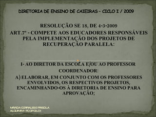 RESOLUÇÃO SE 18, DE 4-3-2009 ART.7º - COMPETE AOS EDUCADORES RESPONSÁVEIS PELA IMPLEMENTAÇÃO DOS PROJETOS DE RECUPERAÇÃO PARALELA: I- AO DIRETOR DA ESCOLA E/OU AO PROFESSOR  COORDENADOR: A) ELABORAR, EM CONJUNTO COM OS PROFESSORES ENVOLVIDOS, OS RESPECTIVOS PROJETOS, ENCAMINHANDO-OS À DIRETORIA DE ENSINO PARA APROVAÇÃO; MÁRCIA CORRALES E PRISCILA ALQUIMIM - PC OP CILO I 
