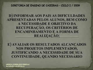 D) INFORMAR AOS PAIS AS DIFICULDADES APRESENTADAS PELOS ALUNOS, BEM COMO A NECESSIDADE E OBJETIVO DA RECUPERAÇÃO, OS CRITÉRIOS DE ENCAMINHAMENTO E A FORMA DE REALIZAÇÃO; E) AVALIAR OS RESULTADOS ALCANÇADOS NOS PROJETOS IMPLEMENTADOS, JUSTIFICANDO A NECESSIDADE DE SUA CONTINUIDADE, QUANDO NECESSÁRIO MÁRCIA CORRALES E PRISCILA ALQUIMIM - PC OP CILO I 