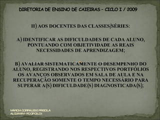 II) AOS DOCENTES DAS CLASSES/SÉRIES: A) IDENTIFICAR AS DIFICULDADES DE CADA ALUNO, PONTUANDO COM OBJETIVIDADE AS REAIS NECESSIDADES DE APRENDIZAGEM; B) AVALIAR SISTEMATICAMENTE O DESEMPENHO DO ALUNO, REGISTRANDO NOS RESPECTIVOS PORTFÓLIOS OS AVANÇOS OBSERVADOS EM SALA DE AULA E NA RECUPERAÇÃO SOMENTE O TEMPO NECESSÁRIO PARA SUPERAR A(S) DIFICULDADE(S) DIAGNOSTICADA(S); MÁRCIA CORRALES E PRISCILA ALQUIMIM - PC OP CILO I 