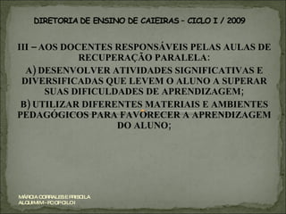 III – AOS DOCENTES RESPONSÁVEIS PELAS AULAS DE RECUPERAÇÃO PARALELA: A) DESENVOLVER ATIVIDADES SIGNIFICATIVAS E DIVERSIFICADAS QUE LEVEM O ALUNO A SUPERAR SUAS DIFICULDADES DE APRENDIZAGEM; B) UTILIZAR DIFERENTES MATERIAIS E AMBIENTES PEDAGÓGICOS PARA FAVORECER A APRENDIZAGEM DO ALUNO; MÁRCIA CORRALES E PRISCILA ALQUIMIM - PC OP CILO I 