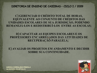 C) GERENCIAR O CRÉDITO TOTAL DE HORAS, EQUIVALENTE AO CONJUNTO DE CRÉDITOS DAS UNIDADES ESCOLARES DE SUA JURISDIÇÃO, PODENDO REMANEJÁ-LOS E REDISTRIBUÍ-LOS  ENTRE AS ESCOLAS; D) CAPACITAR AS EQUIPES ESCOLARES E OS PROFESSORES ENCARREGADOS DAS ATIVIDADES DE RECUPERAÇÃO PARALELA;  E) AVALIAR OS PROJETOS EM ANDAMENTO E DECIDIR SOBRE SUA CONTINUIDADE. MÁRCIA CORRALES E PRISCILA ALQUIMIM - PC OP CILO I 