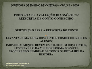 PROPOSTA DE AVALIAÇÃO DIAGNÓSTICA: REESCRITA DE CONTO CONHECIDO. ORIENTAÇÃO PARA A REESCRITA DO CONTO LEVANTAR UMA LISTA DOS CONTOS CONHECIDOS PELOS ALUNOS; INDIVIDUALMENTE, DEVEM ESCOLHER UM DOS CONTOS, E ESCREVÊ-LO DA MELHOR FORMA POSSÍVEL, PROCURANDO LEMBRAR DE TODOS OS DETALHES DA HISTÓRIA. MÁRCIA CORRALES E PRISCILA ALQUIMIM - PC OP CILO I 