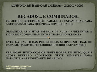 RECADOS... E COMBINADOS... PROJETO DE RECUPERAÇÃO PARALELA ( ENCAMINHAR PARA A SUPERVISÃO PARA QUE POSSA HOMOLOGADO); ORGANIZAR AS VISITAS EM SALA DE AULA ( APRESENTAR A FICHA DE ACOMPANHAMENTO E TRABALHO PESSOAL) ENTREGA DAS FICHAS PREENCHIDAS SEMPRE NO FINAL DE CADA MÊS (AGOSTO, SETEMBRO, OUTUBRO E NOVEMBRO); VERIFICAR JUNTO COM OS PROFESSORES, EM HTPC, QUAIS AÇÕES DEVERÃO ACONTECER NESTE SEMESTRE PARA GARANTIR A APRENDIZAGEM DO ALUNO. MÁRCIA CORRALES E PRISCILA ALQUIMIM - PC OP CILO I 