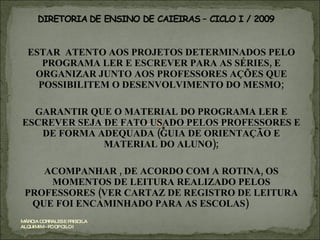 ESTAR  ATENTO AOS PROJETOS DETERMINADOS PELO PROGRAMA LER E ESCREVER PARA AS SÉRIES, E ORGANIZAR JUNTO AOS PROFESSORES AÇÕES QUE POSSIBILITEM O DESENVOLVIMENTO DO MESMO; GARANTIR QUE O MATERIAL DO PROGRAMA LER E ESCREVER SEJA DE FATO USADO PELOS PROFESSORES E DE FORMA ADEQUADA (GUIA DE ORIENTAÇÃO E MATERIAL DO ALUNO); ACOMPANHAR , DE ACORDO COM A ROTINA, OS MOMENTOS DE LEITURA REALIZADO PELOS PROFESSORES (VER CARTAZ DE REGISTRO DE LEITURA QUE FOI ENCAMINHADO PARA AS ESCOLAS)  MÁRCIA CORRALES E PRISCILA ALQUIMIM - PC OP CILO I 