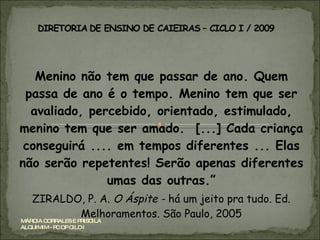 Menino não tem que passar de ano. Quem passa de ano é o tempo. Menino tem que ser avaliado, percebido, orientado, estimulado, menino tem que ser amado.  [...] Cada criança conseguirá .... em tempos diferentes ... Elas não serão repetentes! Serão apenas diferentes umas das outras.” ZIRALDO, P. A.  O Áspite -  há um jeito pra tudo. Ed. Melhoramentos. São Paulo, 2005 MÁRCIA CORRALES E PRISCILA ALQUIMIM - PC OP CILO I 