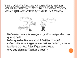 2.  SEU JOÃO TRABALHA NA PADARIA E, MUITAS VEZES, ENCONTRA DIFICULDADE EM DAR TROCO. VEJA O QUE ACONTECE AO FAZER UMA VENDA.  Reúna-se com um colega e, juntos, respondam ao que se pede: Por que dar 90 centavos irá facilitar o troco? Se o cliente entregasse um real ao padeiro, estaria facilitando o troco? Justifique a resposta. c) O que significa “facilitar o troco”? 