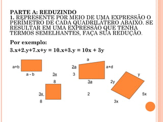 PARTE A: REDUZINDO 1.  REPRESENTE POR MEIO DE UMA EXPRESSÃO O PERÍMETRO DE CADA QUADRILÁTERO ABAIXO. SE RESULTAR EM UMA EXPRESSÃO QUE TENHA TERMOS SEMELHANTES, FAÇA SUA REDUÇÃO . Por exemplo: 3.x+2.y+7.x+y = 10.x+3.y = 10x + 3y     a a+b  2a   a+d a - b  3x   3  y 8  3a   2y  3x  2  5x 8  3x  