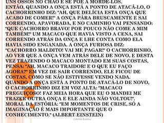 UM CACHORRINHO PERDIDO NA SELVA, VENDO UMA ONÇA CORRENDO EM SUA DIREÇÃO, PENSA RÁPIDO, VÊ UNS OSSOS NO CHÃO E SE PÕE A MORDÊ-LOS. ENTÃO, QUANDO A ONÇA ESTÁ A PONTO DE ATACÁ-LO, O CACHORRINHO DIZ: "AH, QUE DELÍCIA ESTA ONÇA QUE ACABO DE COMER!" A ONÇA PÁRA BRUSCAMENTE E SAI CORRENDO, APAVORADA, E NO CAMINHO VAI PENSANDO: "QUE CACHORRO BRAVO! POR POUCO NÃO COME A MIM TAMBÉM!" UM MACACO QUE HAVIA VISTO A CENA, SAI CORRENDO ATRÁS DA ONÇA E LHE CONTA COMO ELA HAVIA SIDO ENGANADA. A ONÇA FURIOSA DIZ: "CACHORRO MALDITO! VAI ME PAGAR!" O CACHORRINHO, AO VER QUE A ONÇA VEM ATRÁS DELE DE NOVO, E DESTA VEZ TRAZENDO O MACACO MONTADO EM SUAS COSTAS, PENSA: "AH, MACACO TRAIDOR! E O QUE EU FAÇO AGORA?" EM VEZ DE SAIR CORRENDO, ELE FICOU DE COSTAS, COMO SE NÃO ESTIVESSE VENDO NADA. QUANDO A ONÇA ESTÁ A PONTO DE ATACÁ-LO DE NOVO, O CACHORRINHO DIZ EM VOZ ALTA: "MACACO PREGUIÇOSO! FAZ MEIA HORA QUE EU O MANDEI ME TRAZER OUTRA ONÇA E ELE AINDA NÃO VOLTOU!". MORAL DA ESTÓRIA: "EM MOMENTOS DE CRISE, SÓ A IMAGINAÇÃO É MAIS IMPORTANTE QUE O CONHECIMENTO." (ALBERT EINSTEIN) Oficina – Recuperação Paralela Cidinha Arantes 