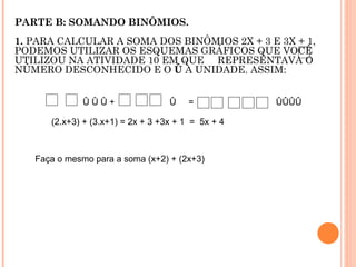 PARTE B: SOMANDO BINÔMIOS. 1.  PARA CALCULAR A SOMA DOS BINÔMIOS 2X + 3 E 3X + 1, PODEMOS UTILIZAR OS ESQUEMAS GRÁFICOS QUE VOCÊ UTILIZOU NA ATIVIDADE 10 EM QUE  REPRESENTAVA O NÚMERO DESCONHECIDO E O  Û  A UNIDADE. ASSIM: Û Û Û +  Û  =  ÛÛÛÛ (2.x+3) + (3.x+1) = 2x + 3 +3x + 1  =  5x + 4 Faça o mesmo para a soma (x+2) + (2x+3) 