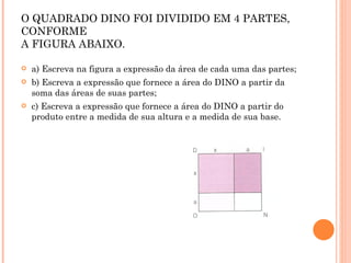 EXERCÍCIO 3: O QUADRADO DINO FOI DIVIDIDO EM 4 PARTES, CONFORME  A FIGURA ABAIXO. a) Escreva na figura a expressão da área de cada uma das partes; b) Escreva a expressão que fornece a área do DINO a partir da soma das áreas de suas partes; c) Escreva a expressão que fornece a área do DINO a partir do produto entre a medida de sua altura e a medida de sua base. 