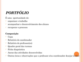 PORTFÓLIO É uma  oportunidade de: organizar o trabalho acompanhar o desenvolvimento dos alunos recuperar o processo Composição Capa Relatório do coordenador Relatório do professor(es) Quadro geral das turmas Ficha diagnóstica Anexo das atividades desenvolvidas Outros itens e observações que o professor e/ou coordenador desejar incluir 