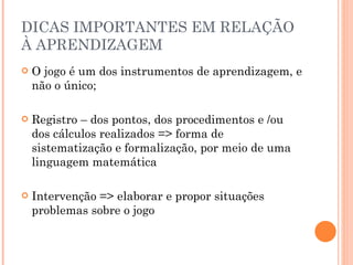 DICAS IMPORTANTES EM RELAÇÃO À APRENDIZAGEM O jogo é um dos instrumentos de aprendizagem, e não o único; Registro – dos pontos, dos procedimentos e /ou dos cálculos realizados => forma de sistematização e formalização, por meio de uma linguagem matemática Intervenção => elaborar e propor situações problemas sobre o jogo 
