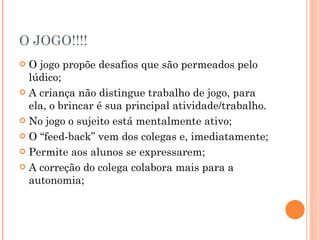 O JOGO!!!! O jogo propõe desafios que são permeados pelo lúdico; A criança não distingue trabalho de jogo, para ela, o brincar é sua principal atividade/trabalho. No jogo o sujeito está mentalmente ativo; O “feed-back” vem dos colegas e, imediatamente; Permite aos alunos se expressarem; A correção do colega colabora mais para a autonomia; 
