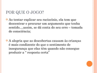 POR QUE O JOGO? Ao tentar explicar seu raciocínio, ela tem que descentrar e procurar um argumento que tenha sentido....assim, se dá conta do seu erro – tomada de consciência; A alegria que as descobertas causam às crianças é mais condizente do que o sentimento de insegurança que elas têm quando não consegue produzir a “ resposta certa” 
