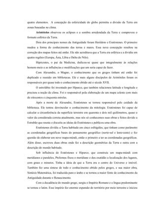 quatro elementos. A concepção da esfericidade do globo permitiu a divisão da Terra em
zonas baseadas no clima.
Aristóteles observou os eclipses e a sombra arredondada da Terra e comprovou o
formato esférico da Terra.
Dois dos principais nomes da Antiguidade foram Heródoto e Eratóstenes. O primeiro
mudou a forma do conhecimento das terras e mares. Essa nova concepção resultou na
correção dos mapas feitos até então. Ele não acreditava que a Terra era esférica e a dividiu em
quatro regiões (Europa, Ásia, Líbia e Delta do Nilo).
Hipócrates, o pai da Medicina, dedicou-se quase que integralmente às relações
homem-meio e as influências e modificações que um seria capaz de fazer.
Com Alexandre, o Magno, o conhecimento que os gregos tinham até então foi
duplicado e reunido em bibliotecas. Ele e mais alguns discípulos de Aristóteles foram os
responsáveis por quase todo o conhecimento obtido até o século XVII.
O astrolábio foi inventado por Hiparco, que também relacionou latitude e longitude e
precisou a noção de clima. Foi o responsável pela elaboração de um mapa celeste com mais
de oitocentos e cinquenta estrelas.
Após a morte de Alexandre, Eratóstenes se tornou responsável pelo cuidado da
biblioteca. Ele tentou desvincular o conhecimento da mitologia. Eratóstenes foi capaz de
calcular a circunferência da superfície terrestre em quarenta e dois mil quilômetros, quase o
valor da considerada correta atualmente, mas nós só conhecemos suas obras e feitos devido a
Estrabão que reuniu e discutiu as ideias de Eratóstenes e publicou uma obra.
Eratóstenes dividiu a Terra habitada em cinco esfrágides, que tinham como parâmetro
as coordenadas geográficas bases do pensamento geográfico (norte-sul e leste-oeste) e fez
questão de elaborar um novo mapa-múndi, então o primeiro a ter as coordenadas geográficas.
Além disso, escreveu duas obras onde fez a descrição geométrica da Terra e outra com a
descrição do mundo habitado.
Sob influência de Eratóstenes e Hiparco, que construiu um mapa-múndi com
meridianos e paralelos, Ptolomeu fixou o meridiano e deu exatidão a localização dos lugares,
com graus e minutos. Tinha a ideia de que a Terra era o centro do Universo e imóvel.
Também fez uma síntese de todo o conhecimento obtido pelos gregos, e sua maior obra,
Sintáxis Matemática, foi traduzida para o árabe e se tornou a maior fonte de conhecimento da
Antiguidade durante o Renascimento.
Com a decadência do mundo grego, surgiu o Império Romano e a língua predominante
se tornou o latim. Esse império fez enorme expansão do território por meio terrestre e iniciou
 