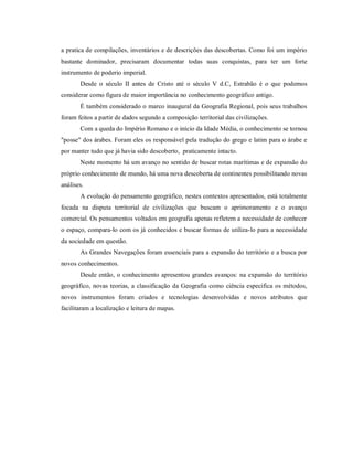 a pratica de compilações, inventários e de descrições das descobertas. Como foi um império
bastante dominador, precisaram documentar todas suas conquistas, para ter um forte
instrumento de poderio imperial.
Desde o século II antes de Cristo até o século V d.C, Estrabão é o que podemos
considerar como figura de maior importância no conhecimento geográfico antigo.
É também considerado o marco inaugural da Geografia Regional, pois seus trabalhos
foram feitos a partir de dados segundo a composição territorial das civilizações.
Com a queda do Império Romano e o início da Idade Média, o conhecimento se tornou
"posse" dos árabes. Foram eles os responsável pela tradução do grego e latim para o árabe e
por manter tudo que já havia sido descoberto, praticamente intacto.
Neste momento há um avanço no sentido de buscar rotas marítimas e de expansão do
próprio conhecimento de mundo, há uma nova descoberta de continentes possibilitando novas
análises.
A evolução do pensamento geográfico, nestes contextos apresentados, está totalmente
focada na disputa territorial de civilizações que buscam o aprimoramento e o avanço
comercial. Os pensamentos voltados em geografia apenas refletem a necessidade de conhecer
o espaço, compara-lo com os já conhecidos e buscar formas de utiliza-lo para a necessidade
da sociedade em questão.
As Grandes Navegações foram essenciais para a expansão do território e a busca por
novos conhecimentos.
Desde então, o conhecimento apresentou grandes avanços: na expansão do território
geográfico, novas teorias, a classificação da Geografia como ciência especifica os métodos,
novos instrumentos foram criados e tecnologias desenvolvidas e novos atributos que
facilitaram a localização e leitura de mapas.
 