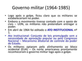 Governo militar (1964-1985)
• Logo após o golpe, ficou claro que os militares se
estabeleceriam no poder.
• Embora o movimento tivesse contado com o apoio de
civis – UDN, os militares não pretendiam entregar o
poder.
• Em abril de 1964 foi editado o ATO INSTITUCIONAL nº
1.
• Ato institucional: Conjunto de leis promulgado sem a
necessidade de aprovação popular ou pelo Congresso
Nacional – Mecanismo ditatorial de controle do poder
de Estado.
• Os militares optaram pelo alinhamento ao bloco
ocidental (EUA) – Os norte americanos prontamente
reconheceram o governo militar logo após o golpe.
 