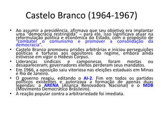 Castelo Branco (1964-1967)
• Ao assumir a presidência, afirmava que seu objetivo era implantar
uma “democracia restringida” – para ele, isso significava atuar na
reformulação política e econômica do Estado, com o propósito de
“combater o comunismo e promover a consolidação da
democracia”.
• Castelo Branco promoveu prisões arbitrárias e iniciou perseguições
políticas e torturas aos opositores do regime, embora ainda
estivesse em vigor o Habeas Corpus.
• Lideranças sindicais e camponesas foram mortas ou
desapareceram; governadores eleitos perderam seus mandatos.
• Em 1966, a oposição saiu vitoriosa nas eleições estaduais em Minas
e Rio de Janeiro.
• O governo reagiu, editando o AI-2. Fim em todos os partidos
políticos existentes e autorizava a formação de apenas duas
legendas: a ARENA (Aliança Renovadora Nacional) e o MDB
(Movimento Democrático Brasileiro).
• A reação popular contra a arbitrariedade foi imediata.
 