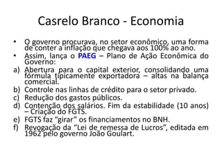 Casrelo Branco - Economia
• O governo procurava, no setor econômico, uma forma
de conter a inflação que chegava aos 100% ao ano.
• Assim, lança o PAEG – Plano de Ação Econômica do
Governo:
a) Abertura para o capital exterior, consolidando uma
fórmula tipicamente exportadora – altas na balança
comercial.
b) Controle nas linhas de crédito para o setor privado.
c) Redução dos gastos públicos.
d) Contenção dos salários. Fim da estabilidade (10 anos)
– Criação do FGTS.
e) FGTS faz “girar” os financiamentos no BNH.
f) Revogação da “Lei de remessa de Lucros”, editada em
1962 pelo governo João Goulart.
 