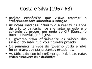 Costa e Silva (1967-68)
• projeto econômico que visava retomar o
crescimento sem aumentar a inflação.
• As novas medidas incluíam o aumento da linha
de crédito bancário para o setor privado e o
controle de preços, por meio do CIP (Conselho
Interministerial de Preços).
• O governo fixou oficialmente os valores dos
salários do setor público e do setor privado.
• Os primeiros tempos do governo Costa e Silva
foram marcados por protestos estudantis.
• As táticas do comício relâmpago e das passeatas
entusiasmavam os estudantes.
 