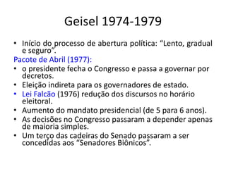 Geisel 1974-1979
• Início do processo de abertura política: “Lento, gradual
e seguro”.
Pacote de Abril (1977):
• o presidente fecha o Congresso e passa a governar por
decretos.
• Eleição indireta para os governadores de estado.
• Lei Falcão (1976) redução dos discursos no horário
eleitoral.
• Aumento do mandato presidencial (de 5 para 6 anos).
• As decisões no Congresso passaram a depender apenas
de maioria simples.
• Um terço das cadeiras do Senado passaram a ser
concedidas aos “Senadores Biônicos”.
 