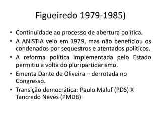 Figueiredo 1979-1985)
• Continuidade ao processo de abertura política.
• A ANISTIA veio em 1979, mas não beneficiou os
condenados por sequestros e atentados políticos.
• A reforma política implementada pelo Estado
permitiu a volta do pluripartidarismo.
• Ementa Dante de Oliveira – derrotada no
Congresso.
• Transição democrática: Paulo Maluf (PDS) X
Tancredo Neves (PMDB)
 