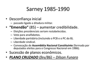 Sarney 1985-1990
• Desconfiança inicial
– passado ligado a ditadura militar.
• “Emendão” (85) – aumentar credibilidade.
– Eleições presidenciais seriam restabelecidas.
– Voto para analfabetos.
– Liberdade partidária (incluindo o PCB e o PC do B).
– Liberdade sindical.
– Convocação de Assembléia Nacional Constituinte (formada por
deputados eleitos para o Congresso Nacional em 1986).
• Sucessão de planos econômicos.
• PLANO CRUZADO (fev/86) – Dilson Funaro
 