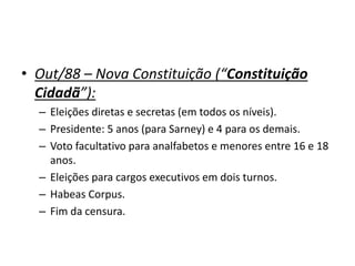 • Out/88 – Nova Constituição (“Constituição
Cidadã”):
– Eleições diretas e secretas (em todos os níveis).
– Presidente: 5 anos (para Sarney) e 4 para os demais.
– Voto facultativo para analfabetos e menores entre 16 e 18
anos.
– Eleições para cargos executivos em dois turnos.
– Habeas Corpus.
– Fim da censura.
 