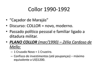 Collor 1990-1992
• “Caçador de Marajás”
• Discurso: COLLOR = novo, moderno.
• Passado político pessoal e familiar ligado a
ditadura militar.
• PLANO COLLOR (mar/1990) – Zélia Cardoso de
Mello:
– 1 Cruzado Novo = 1 Cruzeiro.
– Confisco de investimentos (até poupanças) – máximo
equivalente a US$1200.
 