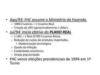 • Ago/93: FHC assume o Ministério da Fazenda.
– 1000 Cruzeiros = 1 Cruzeiro Real.
– Criação da URV (aproximadamente 1 dólar).
• Jul/94: Início efetivo do PLANO REAL
– 1 URV = 1 Real (2750 Cruzeiros Reais).
– Redução de custos de produtos importados.
• Modernização tecnológica.
– Queda da inflação.
– Estabilidade econômica.
– Ampla popularidade.
• FHC vence eleições presidenciais de 1994 em 1º
Turno
 