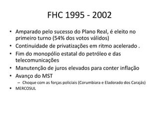 FHC 1995 - 2002
• Amparado pelo sucesso do Plano Real, é eleito no
primeiro turno (54% dos votos válidos)
• Continuidade de privatizações em ritmo acelerado .
• Fim do monopólio estatal do petróleo e das
telecomunicações
• Manutenção de juros elevados para conter inflação
• Avanço do MST
– Choque com as forças policiais (Corumbiara e Eladorado dos Carajás)
 MERCOSUL
 