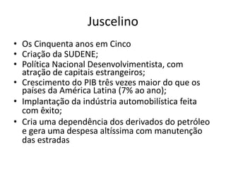 Juscelino
• Os Cinquenta anos em Cinco
• Criação da SUDENE;
• Política Nacional Desenvolvimentista, com
atração de capitais estrangeiros;
• Crescimento do PIB três vezes maior do que os
países da América Latina (7% ao ano);
• Implantação da indústria automobilística feita
com êxito;
• Cria uma dependência dos derivados do petróleo
e gera uma despesa altíssima com manutenção
das estradas
 