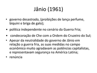 Jânio (1961)
• governo desastrado, (proibições de lança perfume,
biquini e briga de galo);
• política independente no cenário da Guerra Fria;
• condecoração de Che com a Ordem do Cruzeiro do Sul;
• Apesar da neutralidade do governo de Jânio em
relação a guerra fria, as suas medidas no campo
econômico muito agradavam as potências capitalistas,
e representavam segurança na América Latina;
• renúncia
 