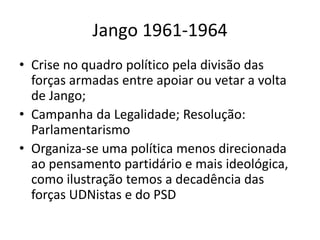 Jango 1961-1964
• Crise no quadro político pela divisão das
forças armadas entre apoiar ou vetar a volta
de Jango;
• Campanha da Legalidade; Resolução:
Parlamentarismo
• Organiza-se uma política menos direcionada
ao pensamento partidário e mais ideológica,
como ilustração temos a decadência das
forças UDNistas e do PSD
 