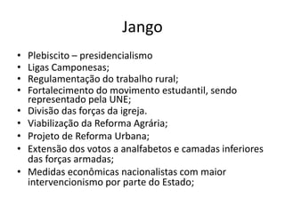 Jango
• Plebiscito – presidencialismo
• Ligas Camponesas;
• Regulamentação do trabalho rural;
• Fortalecimento do movimento estudantil, sendo
representado pela UNE;
• Divisão das forças da igreja.
• Viabilização da Reforma Agrária;
• Projeto de Reforma Urbana;
• Extensão dos votos a analfabetos e camadas inferiores
das forças armadas;
• Medidas econômicas nacionalistas com maior
intervencionismo por parte do Estado;
 