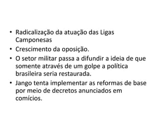 • Radicalização da atuação das Ligas
Camponesas
• Crescimento da oposição.
• O setor militar passa a difundir a ideia de que
somente através de um golpe a política
brasileira seria restaurada.
• Jango tenta implementar as reformas de base
por meio de decretos anunciados em
comícios.
 