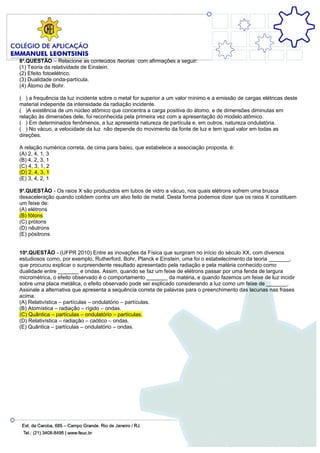 8a.QUESTÃO – Relacione as conteúdos /teorias com afirmações a seguir:
(1) Teoria da relatividade de Einstein.
(2) Efeito fotoelétrico.
(3) Dualidade onda-partícula.
(4) Átomo de Bohr.

( ) a frequência da luz incidente sobre o metal for superior a um valor mínimo e a emissão de cargas elétricas deste
material independe da intensidade da radiação incidente.
( )A existência de um núcleo atômico que concentra a carga positiva do átomo, e de dimensões diminutas em
relação às dimensões dele, foi reconhecida pela primeira vez com a apresentação do modelo atômico.
( ) Em determinados fenômenos, a luz apresenta natureza de partícula e, em outros, natureza ondulatória.
( ) No vácuo, a velocidade da luz não depende do movimento da fonte de luz e tem igual valor em todas as
direções.

A relação numérica correta, de cima para baixo, que estabelece a associação proposta, é:
(A) 2, 4, 1, 3
(B) 4, 2, 3, 1
(C) 4, 3, 1, 2
(D) 2, 4, 3, 1
(E) 3, 4, 2, 1

9a.QUESTÃO - Os raios X são produzidos em tubos de vidro a vácuo, nos quais elétrons sofrem uma brusca
desaceleração quando colidem contra um alvo feito de metal. Desta forma podemos dizer que os raios X constituem
um feixe de:
(A) elétrons
(B) fótons
(C) prótons
(D) nêutrons
(E) pósitrons


10a.QUESTÃO - (UFPR 2010) Entre as inovações da Física que surgiram no início do século XX, com diversos
estudiosos como, por exemplo, Rutherford, Bohr, Planck e Einstein, uma foi o estabelecimento da teoria _______,
que procurou explicar o surpreendente resultado apresentado pela radiação e pela matéria conhecido como
dualidade entre _______ e ondas. Assim, quando se faz um feixe de elétrons passar por uma fenda de largura
micrométrica, o efeito observado é o comportamento _______ da matéria, e quando fazemos um feixe de luz incidir
sobre uma placa metálica, o efeito observado pode ser explicado considerando a luz como um feixe de _______.
Assinale a alternativa que apresenta a sequência correta de palavras para o preenchimento das lacunas nas frases
acima.
(A) Relativística – partículas – ondulatório – partículas.
(B) Atomística – radiação – rígido – ondas.
(C) Quântica – partículas – ondulatório – partículas.
(D) Relativística – radiação – caótico – ondas.
(E) Quântica – partículas – ondulatório – ondas.
 