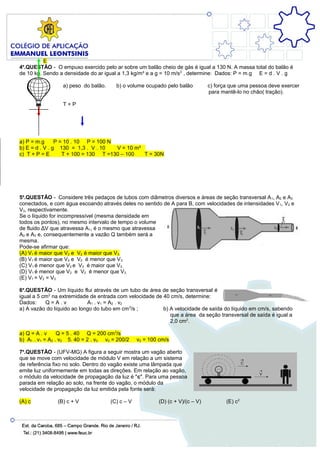 E
4a.QUESTÃO - O empuxo exercido pelo ar sobre um balão cheio de gás é igual a 130 N. A massa total do balão é
de 10 kg. Sendo a densidade do ar igual a 1,3 kg/m³ e a g = 10 m/s 2 , determine: Dados: P = m.g E = d . V . g

                  a) peso do balão.     b) o volume ocupado pelo balão          c) força que uma pessoa deve exercer
                                                                                para mantê-lo no chão( tração).

                  T+P




a) P = m.g      P = 10 . 10 P = 100 N
b) E = d . V . g 130 = 1,3 . V . 10   V = 10 m³
c) T + P = E       T + 100 = 130 T =130 – 100   T = 30N




5a.QUESTÃO - Considere três pedaços de tubos com diâmetros diversos e áreas de seção transversal A 1, A2 e A3
conectados, e com água escoando através deles no sentido de A para B, com velocidades de intensidades V 1, V2 e
V3, respectivamente.
Se o líquido for incompressível (mesma densidade em
todos os pontos), no mesmo intervalo de tempo o volume
de fluido ΔV que atravessa A1, é o mesmo que atravessa
A2 e A3 e, consequentemente a vazão Q também será a
mesma.
Pode-se afirmar que:
(A) V1 é maior que V2 e V2 é maior que V3.
(B) V1 é maior que V2 e V2 é menor que V3.
(C) V1 é menor que V2 e V2 é maior que V3.
(D) V1 é menor que V2 e V2 é menor que V3.
(E) V1 = V2 = V3.

6a.QUESTÃO - Um líquido flui através de um tubo de área de seção transversal é
igual a 5 cm2 na extremidade de entrada com velocidade de 40 cm/s, determine:
Dados:     Q=A.v            A1 . v1 = A2 . v2
a) A vazão do líquido ao longo do tubo em cm 3/s ;        b) A velocidade de saída do líquido em cm/s, sabendo
                                                             que a área da seção transversal de saída é igual a
                                                             2,0 cm2.

a) Q = A . v     Q = 5 . 40 Q = 200 cm 3/s
b) A1 . v1 = A2 . v2 5. 40 = 2 . v2 v2 = 200/2    v2 = 100 cm/s

7a.QUESTÃO - (UFV-MG) A figura a seguir mostra um vagão aberto
que se move com velocidade de módulo V em relação a um sistema
de referência fixo no solo. Dentro do vagão existe uma lâmpada que
emite luz uniformemente em todas as direções. Em relação ao vagão,
o módulo da velocidade de propagação da luz é "c". Para uma pessoa
parada em relação ao solo, na frente do vagão, o módulo da
velocidade de propagação da luz emitida pela fonte será:

(A) c           (B) c + V             (C) c – V           (D) (c + V)/(c – V)          (E) c2
 
