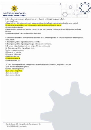 8.Um ímã permanente,com pólos norte e sul , é dividido em três partes iguais, 1,2 e 3.
É correto afirmar:
a)A parte 1 terá dois pólos norte, pois sua extremidade direita ficará muito próxima do pólo norte original.
b)cada parte constituirá um ímã independente, alternando-se os pólos norte e sul
c)a parte 2 não terá pólos
d)a parte 3 terá somente um pólo sul, à direita, já que não é possível a formação de um pólo quando um ímã é
cortado
e)somente as partes 1 e 3 formarão dois novos ímãs

9.Uma boa questão feita numa prova de vestibular foi: “Como são gerados os campos magnéticos”? As respostas
dadas foram:
I. O campo magnético é gerado somente por ímãs.
II.O campo magnético é gerado por cargas elétricas em movimento.
II. O campo magnético é gerado por cargas elétricas em repouso
IV. O campo magnético é gerado por ímãs.
Dentre as respostas acima:
a) Somente I é correta
b) Somente II é correta
c) São corretas I e II
d) São corretas II e IV
e) São corretas III e IV

10. Uma bússola pode ajudar uma pessoa a se orientar devido à existência, no planeta Terra, de:
a) um mineral chamado magnetita.
b) ondas eletromagnéticas.
c) um campo magnético.
d) um campo polar
e) um campo elétrico
 