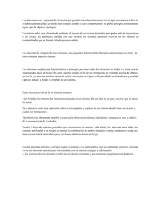 Los sistemas como conjuntos de elementos que guardan estrechas relaciones entre si, que los mantienen directa o indirectamente unidos de modo mas o menos estable y cuyo comportamien- to global persigue, normalmente algún tipo de objetivo (toelogia) 
Un sistema debe estar alimentado mediante el ingreso de un recurso (entrada), para poder activar los procesos y así arrojar los resultados (salida) con este modelo los sistemas permiten resolver un sin número de eventualidades que se llaman entrada-proceso-salida. 
Los sistemas de cómputo de unos sistemas mas pequeños diferenciables llamados subsistemas o en parte de otros sistemas mayores sistema 
Los sistemas cumplen una función básica o principal, por tanto todos los elementos de dicho sis- tema estarán encaminados hacia el mismo fin, para nuestro estudio el fin de un corresponde al resultado que ha de obtener, sin un fin, un sistema, no tiene razón de existir, esta razón es el pun- to de partida de los diseñadores y analista s para el estudio a fondo y completo de un sistema. 
Entre las características de un sistema tenemos: 
1) el fin (objetivo) resume las funciones realizadas en un sistema: Da una idea de un que y un por- que se hacen las cosas 
2) el objetivo emite una impresión sobre la envergadura y espacio de un sistema donde tiene su alcance y cuales son limitaciones. 
3)el objetivo es claramente medible ya que sea la observación directa, indicadores, comparacio- nes y análisis de la conveniencia de resultados. 
Existen 3 tipos de sistemas generales que encontramos en nuestra vida diaria, los sistemas natu- rales, los sistemas artificiales y un tercero de resulta la combinación de ambos llamados sistemas compuestos cada uno tiene característica particulares pero con bases idénticas dentro de la tgs 
Existen sistemas abiertos y cerrados según si realizan o no intercambios con sus ambientes como los sistemas vivos son sistemas abiertos pues intercambian con su entorno energías y información 
}, los sistemas abiertos tienden a sufrir una evolución constante y una estructura organizaciones dinámica  