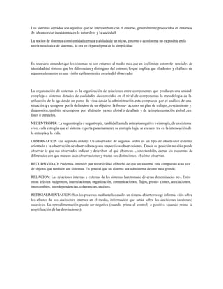 Los sistemas cerrados son aquellos que no intercambian con el entorno, generalmente producidos en entornos de laboratorio e inexistentes en la naturaleza y la sociedad. 
La noción de sistemas como entidad cerrada y aislada de un nicho, entorno o ecosistema no es posible en la teoría neoclásica de sistemas, lo era en el paradigma de la simplicidad 
Es necesario entender que los sistemas no son externos al medio más que en los limites autorrefe- renciales de identidad del sistema que los diferencian y distinguen del entorno, lo que implica que el adentro y el afuera de algunos elementos en una visión epifenomenica propia del observador 
La organización de sistemas es la organización de relaciones entre componentes que producen una unidad compleja o sistemas dotados de cualidades desconocidas en el nivel de componentes la metodología de la aplicación de la tgs desde un punto de vista desde la administración esta compuesta por el análisis de una situación q c compone por la definición de un objetivo, la formu- laciones un plan de trabajo , revelamiento y diagnostico, también se compone por el diseño ya sea global o detallado y de la implementación global , en fases o paralelos. 
NEGENTROPIA: La neguentropía o negantropía, también llamada entropía negativa o sintropía, de un sistema vivo, es la entropía que el sistema exporta para mantener su entropía baja; se encuen- tra en la intersección de la entropía y la vida. 
OBSERVACION (de segundo orden): Un observador de segundo orden es un tipo de observador externo, orientado a la observación de observadores y sus respectivas observaciones. Desde su posición no sólo puede observar lo que sus observados indican y describen -el qué observan- , sino también, captar los esquemas de diferencias con que marcan tales observaciones y trazan sus distinciones -el cómo observan. 
RECURSIVIDAD: Podemos entender por recursividad el hecho de que un sistema, este compuesto a su vez de objetos que también son sistemas. En general que un sistema sea subsistema de otro más grande. 
RELACION: Las relaciones internas y externas de los sistemas han tomado diversas denominacio- nes. Entre otras: efectos recíprocos, interrelaciones, organización, comunicaciones, flujos, presta- ciones, asociaciones, intercambios, interdependencias, coherencias, etcétera. 
RETROALIMENTACION: Son los procesos mediante los cuales un sistema abierto recoge informa- ción sobre los efectos de sus decisiones internas en el medio, información que actúa sobre las decisiones (acciones) sucesivas. La retroalimentación puede ser negativa (cuando prima el control) o positiva (cuando prima la amplificación de las desviaciones).  