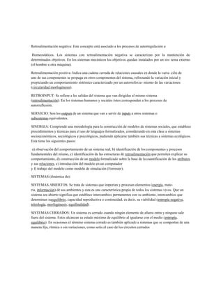 Retroalimentación negativa: Este concepto está asociado a los procesos de autorregulación u 
Homeostáticos. Los sistemas con retroalimentación negativa se caracterizan por la mantención de determinados objetivos. En los sistemas mecánicos los objetivos quedan instalados por un sis- tema externo (el hombre u otra máquina). 
Retroalimentación positiva: Indica una cadena cerrada de relaciones causales en donde la varia- ción de uno de sus componentes se propaga en otros componentes del sistema, reforzando la variación inicial y propiciando un comportamiento sistémico caracterizado por un autorreforza- miento de las variaciones (circularidad,morfogénesis). 
RETROINPUT: Se refiere a las salidas del sistema que van dirigidas al mismo sistema (retroalimentación). En los sistemas humanos y sociales éstos corresponden a los procesos de autorreflexión. 
SERVICIO: Son los outputs de un sistema que van a servir de inputs a otros sistemas o subsistemas equivalentes. 
SINERGIA: Comprende una metodología para la construcción de modelos de sistemas sociales, que establece procedimientos y técnicas para el uso de lenguajes formalizados, considerando en esta clase a sistemas socioeconómicos, sociológicos y psicológicos, pudiendo aplicarse también sus técnicas a sistemas ecológicos. Esta tiene los siguientes pasos: 
a) observación del comportamiento de un sistema real, b) identificación de los componentes y procesos fundamentales del mismo, c) identificación de las estructuras de retroalimentación que permiten explicar su comportamiento, d) construcción de un modelo formalizado sobre la base de la cuantificación de los atributos y sus relaciones, e) introducción del modelo en un computador 
y f) trabajo del modelo como modelo de simulación (Forrester). SISTEMAS (dinámica de): 
SISTEMAS ABIERTOS: Se trata de sistemas que importan y procesan elementos (energía, mate- 
ria, información) de sus ambientes y esta es una característica propia de todos los sistemas vivos. Que un sistema sea abierto significa que establece intercambios permanentes con su ambiente, intercambios que determinan suequilibrio, capacidad reproductiva o continuidad, es decir, su viabilidad (entropía negativa, teleología, morfogénesis, equifinalidad). 
SISTEMAS CERRADOS: Un sistema es cerrado cuando ningún elemento de afuera entra y ninguno sale fuera del sistema. Estos alcanzan su estado máximo de equilibrio al igualarse con el medio (entropía, equilibrio). En ocasiones el término sistema cerrado es también aplicado a sistemas que se comportan de una manera fija, rítmica o sin variaciones, como sería el caso de los circuitos cerrados  