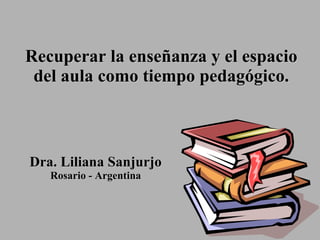 Recuperar  la enseñanza y  el espacio del aula como tiempo pedagógico. Dra. Liliana Sanjurjo Rosario - Argentina 