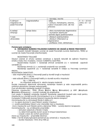 - nevralgii, nevrite
5.câmpuri         magnetodiaflux            -plăgi                               4 – 6 – 10 min
magnetice de                                - contuzii, hematoame, entorse,      /zilnic 10 – 12
joasă frecvenŃă                             rupturi musculare (trat. cât mai     şed.
                                            precoce)

6.radiaŃii        lampa Solux               - afect.reumatismale degenerative
infraroşii                                  - reumatism abarticular
                                            -sechele algice posttraumatice
7.raze                                      - afecŃiuni postraumatice
ultraviolete                                - afecŃiuni inflamatorii şi
                                            degenerative
                                            - profilaxia +trat. rahitismului

 Fizioterapia antalgica
     A. INHIBAREA DURERII FOLOSIND CURENłII DE JOASĂ & MEDIE FRECVENłĂ
        Această metodă foloseşte curenŃii de joasă frecvenŃă (curenŃi diadinamici, TENS) şi
 curenŃii de medie frecvenŃă (interferenŃiali)

         REZISTENłA TISULARĂ
 łesutul cutanat al omului (pielea) constituie o barieră naturală de apărare împotriva
 oricărui mediu fizic invadator, inclusiv CURENTUL ELECTRIC.
         Rezistivitatea tisulară = rezistenŃă ohmică constantă (1) + rezistenŃă capcitivă
 variabilă (2)
         RezistenŃa ohmică (1) = rezistenŃă constantă non variabilă
         RezistenŃa capacitivă (2) = rezistenŃă variabilă în relaŃie cu frecvneŃa curentului
 electric.
 REZISTENłA CAPACITIVĂ:
 - este importantă pentru o frecvenŃă joasă şi durată lungă a impulsului
                 eg. < 150 Hz
 - este scăzută pentru o frecvenŃă înaltă şi o durată scurtă a impulsului
                 eg. > 1000 Hz
             Un important amănunt în electro terapia modernă:
 Durata impulsului determină eliminarea rezistenŃei tisulare şi este responsabilă pentru
 confortul pacientului (terapia nedureroasă).
 Cum să eliminăm rezistenŃa tisulară? O soluŃie:
 Folosirea impulsurilor: TENS (Trans Electric Nerve Stimulation) şi AMF (Amplitudo
 Modulation Frequence) – curenŃii modulaŃi de amplitudine.
 Cum poate fi depăşită rezistenŃa tisulară? RezistenŃa capacitivă tisulară este mică pentru
 impulsurile cu o durată scurtă (microimpulsuri) şi cu o intensitate mare.
 Cumpoate fi înlăturată durerea folosind impulsurile electro-terapice?
 microimpulsurile nu stimulează fibrele A delta şi C
 => nu apare durerea în cazul folosirii acestor impulsuri
 => există posibilitatea folosirii unei intensităŃi mari a impulsului.
  micro impulsurile sunt folosite pentru obŃinerea TENS - curenŃi electrici terapeutici.
 microimpulsurile – au următoarele proprietăŃi:
         - stimulare selectivă a fibrelor A beta
         - nu determină apariŃia durerii acute în timpul tratamentului
         - crează o stare de confort pacientului
 micro (µ) impulsurile – proprietăŃi electrice:
 TENS = formă dreptunghiulară asimetrică sau simetrică a impulsurilor;
         - durata impulsului: între 20 şi 400 µs


 100
 