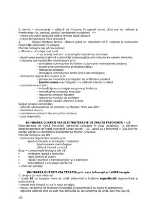 2. termic – micromasaj = căldură de fricŃiune, în special atunci când are loc reflexia şi
interferenŃa (os, periost, cartilaj, tendoanele muşchilor) =>
- creşte circulaŃia sanguină câteva minute după aplicare
- creşte temperatura intra-articulară
            Scopul efectului termic: căldura joacă un important rol în originea şi stimularea
majorităŃii proceselor fiziologice.
Efectele biologice ale ultrasunetelor:
- căldură = circulaŃie mai bună
                = un drenaj mai bun al produşilor tisulari de stimulare
- deprimarea postexcitatorică a activităŃii ortosimpatice prin stimularea vaselor aferente;
- creşterea permeabilităŃii membranare prin:
                - stimularea schimburilor lichidiene tisulare prin membranele celulare;
                - accelerarea schimburilor protoplasmatice;
                - reducerea acidităŃii;
                - stimularea schimburilor dintre procesele fiziologice;
- stimularea regenerării tisulare prin:
                - generarea mecanică a produşilor de proliferare celulară
                - biostimularea macrofagelor => căldură internă curativă
- controlul durerii prin:
                - îmbunătăŃirea circulaŃiei sanguine şi limfatice
                - normalizarea tonusului muscular
                - reducerea presiunii tisulare
                - reducerea nivelului de aciditate
                - stimularea vaselor aferente A beta
Scopul terapiei combinate:
- efectele ultrasunetelor se combină cu efectele TENS sau AMF;
- domolirea durerii;
- combinarea reducerii durerii şi biostimulare;
- scop diagnostic.

      INHIBAREA DURERII VIA ELECTROTERAPIE DE ÎNALTĂ FRECVENłĂ – US
Electroterapia de înaltă frecvenŃă reprezintă utilizarea în scop terapeutic a vibraŃiilor
electromagnetice de înaltă frecvenŃă (unde scurte - US), adică cu o frecvenŃă > 300.000 Hz.
Aceste vibraŃii nu determină depolarizarea fibrelor nervoase.
Efectele biologice ale US :
- stimularea regenerării tisulare prin:
       aportul mecanic al produşilor metabolici
-              biostimularea macrofagelor
-              căldură internă curativă.
Scop = consecinŃele biologice ale US
•      vindecare rapidă a leziunilor
•      rapid control al durerii
•      rapidă resorbŃie a hematoamelor şi a edemelor
•      îmbunătăŃire a circulaŃiei periferice
+ efect de sumaŃie

       INHIBAREA DURERII VIA TERAPIA prin raze infraroşii şi LASER terapie
1. terapia cu raze infraroşii:
- razele IR cu lungime mare de undă determină o încălzire superficială tegumentară şi
subcutanată;
- rareori este folosită strict în scop antialgic;
- totuşi, caracterul de relaxare musculară şi tegumentară nu poate fi subestimat;
- acŃiunea calorică este cu atât mai profundă cu cât lungimea de undă este mai scurtă;

102
 
