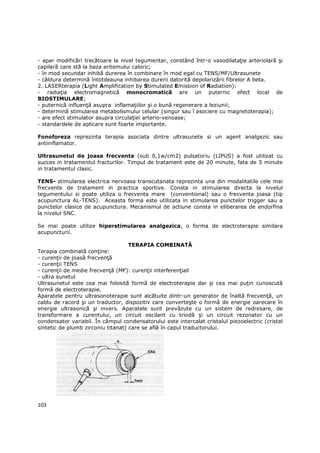 - apar modificări trecătoare la nivel tegumentar, constând într-o vasodilataŃie arteriolară şi
capilară care stă la baza eritemului caloric;
- în mod secundar inhibă durerea în combinare în mod egal cu TENS/MF/Ultrasunete
- căldura determină întotdeauna inhibarea durerii datorită depolarizării fibrelor A beta.
2. LASERterapia (Light Amplification by Stimulated Emission of Radiation):
- radiaŃia electromagnetică monocromatică are un puternic efect local de
BIOSTIMULARE;
- puternică influenŃă asupra inflamaŃiilor şi o bună regenerare a leziunii;
- determină stimularea metabolismului celular (singur sau î asociere cu magnetoterapia);
- are efect stimulator asupra circulaŃiei arterio-venoase;
- standardele de aplicare sunt foarte importante.

Fonoforeza reprezinta terapia asociata dintre ultrasunete si un agent analgezic sau
antiinflamator.

Ultrasunetul de joasa frecventa (sub 0,1w/cm2) pulsatoriu (LIPUS) a fost utilizat cu
succes in tratamentul fracturilor. Timpul de tratament este de 20 minute, fata de 5 minute
in tratamentul clasic.

TENS- stimularea electrica nervoasa transcutanata reprezinta una din modalitatile cele mai
frecvente de tratament in practica sportive. Consta in stimularea directa la nivelul
tegumentului si poate utiliza o frecventa mare (conventional) sau o frecventa joasa (tip
acupunctura AL-TENS). Aceasta forma este utilizata in stimularea punctelor trigger sau a
punctelor clasice de acupunctura. Mecanismul de actiune consta in eliberarea de endorfina
la nivelul SNC.

Se mai poate utilize hiperstimularea analgezica, o forma de electroterapie similara
acupuncturii.

                                    TERAPIA COMBINATĂ
Terapia combinată conŃine:
- curenŃii de joasă frecvenŃă
- curenŃii TENS
- curenŃii de medie frecvenŃă (MF): curenŃii interferenŃiali
- ultra sunetul
Ultrasunetul este cea mai folosită formă de electroterapie dar şi cea mai puŃin cunoscută
formă de electroterapie.
Aparatele pentru ultrasonoterapie sunt alcătuite dintr-un generator de înaltă frecvenŃă, un
cablu de racord şi un traductor, dispozitiv care converteşte o formă de energie oarecare în
energie ultrasonică şi invers. Aparatele sunt prevăzute cu un sistem de redresare, de
transformare a curentului, un circuit oscilant cu triodă şi un circuit rezonator cu un
condensator variabil. În câmpul condensatorului este intercalat cristalul piezoelectric (cristal
sintetic de plumb zirconiu titanat) care se află în capul traductorului.




103
 
