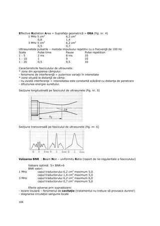Effective Radiation Area = SuprafaŃa geometrică = ERA (fig. nr. 4)
        1 MHz 5 cm2                6,2 cm2
              0,8                  1,4
        3 MHz 5 cm2                6,2 cm2
              0,5                  0,7
Ultrasunetele pulsatile – metoda impulsului repetitiv cu o frecvenŃă de 100 Hz
Scala         Pulse time           Pause          Pulse repetition
1:5           2 ms                 8 ms           10
1 : 10        1                    9              10
1 : 20        0,5                  9,5            10

Caracteristicile fasciculului de ultraunete:
* zona din apropierea câmpului:
- fenomene de interferenŃă = puternice variaŃii în intensitate
* zona situată la distanŃă de câmp:
- nu există interferenŃe = intensitatea este constantă scăzând cu distanŃa de penetrare
- difuziunea energiei sunetului.

SecŃiune longitudinală pe fasciculul de ultrasunete (fig. nr. 5)




SecŃiune transversală pe fasciculul de ultrasunete (fig. nr. 6)




Valoarea BNR : Beam Non – uniformity Ratio (raport de ne-regularitate a fasciculului)

      Valoare optimă: 5> BNR>6
      BNR valori:
1 MHz        capul traductorului 6,2   cm2   maximum   5,0
             capul traductorului 1,4   cm2   maximum   5,0
3 MHz        capul traductorului 6,2   cm2   maximum   6,0
             capul traductorului 0,7   cm2   maximum   5,0

        Efecte adverse prin supradozare:
- lezare tisulară – fenomenul de cavitaŃie (tratamentul nu trebuie să provoace durere!)
- stagnarea circulaŃiei sanguine locale


104
 